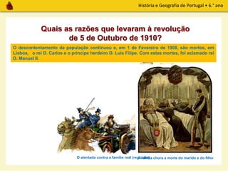 História e Geografia de Portugal • 6.° ano
O descontentamento da população continuou e, em 1 de Fevereiro de 1908, são mortos, em
Lisboa, o rei D. Carlos e o príncipe herdeiro D. Luís Filipe. Com estas mortes, foi aclamado rei
D. Manuel II.
Quais as razões que levaram à revolução
de 5 de Outubro de 1910?
O atentado contra a família real (regicídio)A rainha chora a morte do marido e do filho
 