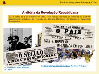 História e Geografia de Portugal • 6.° ano
A vitória da Revolução Republicana
José Relvas proclama a República
da varanda da Câmara Municipal
de Lisboa
Às 9 horas de 5 de outubro de 1910, José Relvas, membro do diretório do partido
republicano, proclama da varanda da Câmara Municipal de Lisboa, a República
Portuguesa.
Reconstituição da proclamação da República PortuguesaPrimeiras páginas de jornais da época
 