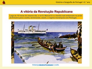 História e Geografia de Portugal • 6.° ano
A vitória da Revolução Republicana
Governo Provisório
Às 11 horas da manhã de 5 de outubro de 1910, foi nomeado um
Governo Provisório, presidido por Teófilo Braga.
Logo às 16 horas do mesmo dia, o rei D. Manuel II e a família real embarcam na praia
da Ericeira para o exílio, terminando, assim, o regime monárquico em Portugal.
Embarque da família real para o exílio
 