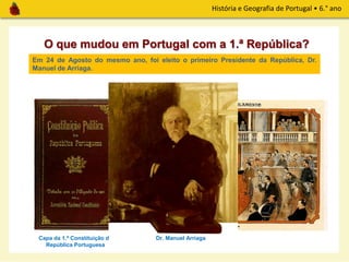 História e Geografia de Portugal • 6.° ano
O que mudou em Portugal com a 1.ª República?
Capa da 1.ª Constituição da
República Portuguesa
Em 1911, foi aprovada a 1.ª Constituição Republicana, onde fica definido que o
Parlamento é o órgão de soberania mais importante.
Em 24 de Agosto do mesmo ano, foi eleito o primeiro Presidente da República, Dr.
Manuel de Arriaga.
O Parlamento na 1.ª RepúblicaDr. Manuel Arriaga
 