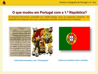 História e Geografia de Portugal • 6.° ano
O que mudou em Portugal com a 1.ª República?
O Governo Provisório, presidido por Teófilo Braga, criou os seguintes símbolos da
República Portuguesa para que a população tomasse consciência da mudança:
O Hino Nacional passou a ser “A Portuguesa” Adotou-se a bandeira verde e vermelha
 