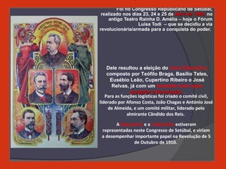 Foi no Congresso Republicano de Setúbal,
realizado nos dias 23, 24 e 25 de Abril de 1909Abril de 1909, no
antigo Teatro Rainha D. Amélia – hoje o Fórum
Luísa Todi – que se decidiu a via
revolucionária/armada para a conquista do poder.
A Maçonaria e a Carbonária estiveram
representadas neste Congresso de Setúbal, e viriam
a desempenhar importante papel na Revolução de 5
de Outubro de 1910.
Para as funções logísticas foi criado o comité civil,
liderado por Afonso Costa, João Chagas e António José
de Almeida, e um comité militar, liderado pelo
almirante Cândido dos Reis.
Dele resultou a eleição do novo Directório,
composto por Teófilo Braga, Basílio Teles,
Eusébio Leão, Cupertino Ribeiro e José
Relvas, já com um mandato claro para
preparar a Revolução.preparar a Revolução.
 