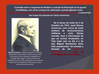 O período entre o congresso de Setúbal e a eclosão da Revolução foi de grande
instabilidade, com várias ameaças de sublevação e grande agitação social.
O governo e o rei estavam conscientes de que a ameaça republicana era real e a prevenção
das tropas foi activada em vários momentos.
Às 8 horas da noite de 3 de
Outubro de 1910, José Relvas
reuniu-se, com cerca de meia
centena de revolucionários
militares e civis. Nessa
reunião, face à informação de
que os navios fundeados no
Tejo iriam sair no dia 4 e de
que Miguel Bombarda tinha
sido assassinato, foi tomada a
decisão de dar início à
Revolução à 1 hora da1 hora da
madrugada de 4 de Outubro.madrugada de 4 de Outubro.
Miguel Bombarda – Médico psiquiatra e militante
republicano. Considerado o chefe civil do comité
revolucionário que implantou a República em
Portugal. Não chegou a assistir à vitória dos
republicanos por ter sido assassinado por um doente
mental em 3 de Outubro de 1910, poucas horas
antes do início da revolta.
 