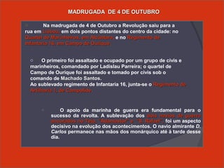 o O apoio da marinha de guerra era fundamental para o
sucesso da revolta. A sublevação dos dois navios de guerradois navios de guerra
ancorados no Tejo, “Adamastor” e “S. Rafael”,ancorados no Tejo, “Adamastor” e “S. Rafael”, foi um aspecto
decisivo na evolução dos acontecimentos. O navio almirante D.
Carlos permanece nas mãos dos monárquico até à tarde desse
dia.
MADRUGADA DE 4 DE OUTUBROMADRUGADA DE 4 DE OUTUBRO
o Na madrugada de 4 de Outubro a Revolução saiu para a
rua em Lisboa,Lisboa, em dois pontos distantes do centro da cidade: no
Quartel de Marinheiros, em AlcântaraQuartel de Marinheiros, em Alcântara, e no Regimento deRegimento de
Infantaria 16, em Campo de OuriqueInfantaria 16, em Campo de Ourique.
o O primeiro foi assaltado e ocupado por um grupo de civis e
marinheiros, comandado por Ladislau Parreira; o quartel de
Campo de Ourique foi assaltado e tomado por civis sob o
comando de Machado SantosMachado Santos.
Ao sublevado regimento de Infantaria 16, junta-se o Regimento deRegimento de
Artilharia 1, de CampolideArtilharia 1, de Campolide.
 