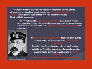 O Almirante Cândido dos Reis reúne-se com outros
revolucionários e concluem que o golpe tinha
falhado.
Cândido dos Reis, desesperado com o fracasso,
suicida-se. A notícia espalha-se lançando a maior
consternação entre os republicanos e muitos
soldados
e civis republicanos decidem abandonar a Rotunda.
o Colunas de militares que aderiram à revolução saem dos quartéis para se
dirigirem aos pontos-chave que deviam tomar. Avançam por Campo de
Ourique e inicia-se uma troca de tiros com uma patrulha da Guarda
Municipal fiel à monarquia.
o Os revolucionários juntam-se no largo do Rato e dali tentam avançar
para o quartel do Carmo, são impedidos pelos monárquicos. Ao perceberem
as dificuldades para cumprir o plano decidem concentrar-se na Rotunda onde
se barricam.
Almirante Cândido dos Reis
 