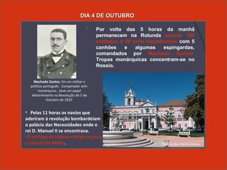  Por volta das 5 horas da manhã
permanecem na Rotunda apenas 100
soldados e 50 civis republicanos com 5
canhões e algumas espingardas,
comandados por Machado Santos.
Tropas monárquicas concentram-se no
Rossio.
DIA 4 DE OUTUBRODIA 4 DE OUTUBRO
• Pelas 11 horas os navios que
aderiram à revolução bombardeiam
o palácio das Necessidades onde o
rei D. Manuel II se encontrava.
•O rei foge de Lisboa e dirige-se para
o palácio de Mafra.
Machado Santos, foi um militar e
político português. Conspirador anti-
monárquico , teve um papel
determinante na Revolução de 5 de
Outubro de 1910
Palácio das Necessidades
 