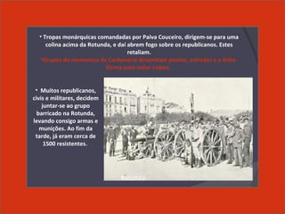 • Muitos republicanos,
civis e militares, decidem
juntar-se ao grupo
barricado na Rotunda,
levando consigo armas e
munições. Ao fim da
tarde, já eram cerca de
1500 resistentes.
• Tropas monárquicas comandadas por Paiva Couceiro, dirigem-se para uma
colina acima da Rotunda, e daí abrem fogo sobre os republicanos. Estes
retaliam.
•Grupos de elementos da Carbonária dinamitam pontes, estradas e a linha-
férrea para isolar Lisboa.
Rotunda
 