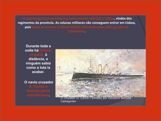Durante toda a
noite há tiroteio
cruzado, à
distância, e
ninguém sabia
como a luta ia
acabar.
O navio cruzador
D. Carlos é
tomado pelos
republicanos.
O cruzador D. Carlos I, pintado por Giovanni Battista
Castagneto
•O quartel-general monárquico tenta chamar reforços a Lisboa, vindos dos
regimentos da província. As colunas militares não conseguem entrar em Lisboa,
pois todos os acessos à cidade tinham sido destruídos pelos grupos da
Carbonária.
O cruzador D. Carlos I pintado por Giovanni Battista
Castagneto
 