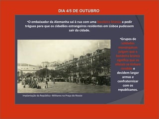 •O embaixador da Alemanha sai à rua com uma bandeira branca a pedir
tréguas para que os cidadãos estrangeiros residentes em Lisboa pudessem
sair da cidade.
•Grupos de
soldados
monárquicos
julgam que a
bandeira branca
significa que os
oficiais se tinham
rendido e
decidem largar
armas e
confraternizar
com os
republicanos.
Implantação da República -Militares na Praça do Rossio
DIA 4/5 DE OUTUBRODIA 4/5 DE OUTUBRO
 