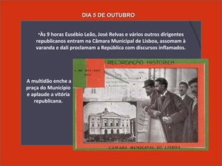 • A multidão enche a
praça do Município
e aplaude a vitória
republicana.
•Às 9 horas Eusébio Leão, José Relvas e vários outros dirigentes
republicanos entram na Câmara Municipal de Lisboa, assomam à
varanda e dali proclamam a República com discursos inflamados.
DIA 5 DE OUTUBRODIA 5 DE OUTUBRO
 