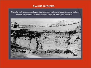  A família real, acompanhada por alguns nobres e alguns criados, embarca no iate
Amélia, na praia da Ericeira e o navio zarpa em direcção a Gibraltar.
DIA 6 DE OUTUBRODIA 6 DE OUTUBRO
 
