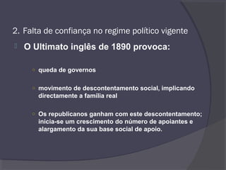 2. Falta de confiança no regime político vigente
 O Ultimato inglês de 1890 provoca:
○ queda de governos
○ movimento de descontentamento social, implicando
directamente a família real
○ Os republicanos ganham com este descontentamento;
inicia-se um crescimento do número de apoiantes e
alargamento da sua base social de apoio.
 