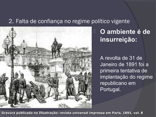2. Falta de confiança no regime político vigente
 O ambiente é de
insurreição:
A revolta de 31 de
Janeiro de 1891 foi a
primeira tentativa de
implantação do regime
republicano em
Portugal.
Gravura publicada na Illustração: revista universal impressa em Paris, 1891, vol. 8Gravura publicada na Illustração: revista universal impressa em Paris, 1891, vol. 8
 