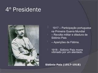 4º Presidente
 1917 – Participação portuguesa
na Primeira Guerra Mundial
 – Revolta militar e ditadura de
Sidónio Pais
 – Aparições de Fátima.
 1918 - Sidónio Pais morre
vitimado por um atentado.
Sidónio Pais (1917-1918)
 