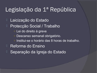Legislação da 1ª República
 Laicização do Estado
 Protecção Social / Trabalho
○ Lei do direito à greve
○ Descanso semanal obrigatório.
○ Institui-se o horário das 8 horas de trabalho.
 Reforma do Ensino
 Separação da Igreja do Estado
 