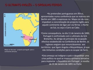 O ULTIMATO INGLÊS – O ORGULHO FERIDOO ULTIMATO INGLÊS – O ORGULHO FERIDO
•As pretensões portuguesas em África,
apresentadas numa conferência que se realizou em
Berlim em 1885 e expressas no Mapa cor-de-rosa ,
impediam a concretização do projecto inglês para
aquele continente de ligar por via férrea o Norte
ao Sul, ou seja o Cairo ao Cabo.
•Como consequência, no dia 11 de Janeiro de 1890,
Portugal é confrontado com o ultimato da Grã-
Bretanha. Ao abrigo do princípio da ocupação
efectiva estabelecido na Conferência de Berlim, os
ingleses exigiam que renunciássemos aos
territórios que ligam Angola a Moçambique, já que
não tínhamos condições para os ocupar de facto.
•Esta ameaça vai indignar o país e despoletar uma
crise política na qual se insere a primeira tentativa
para implantar a República em Portugal , a revolta
de 31 de Janeiro de 1891 no Porto
Mapa cor-de-rosa – projecto português para o
continente africano
 