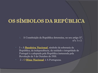 1. A Constituição da República determina, no seu artigo 11º,
nºs. 1 e 2:
• 1 – A Bandeira Nacional, símbolo da soberania da
República, da independência, da unidade e integridade de
Portugal é a adoptada pela República instaurada pela
Revolução de 5 de Outubro de 1910.
• 2 – O Hino Nacional é A Portuguesa.
 