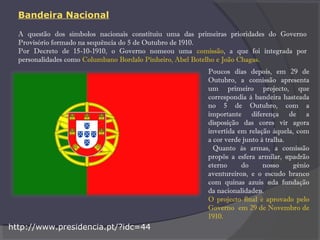 A questão dos símbolos nacionais constituiu uma das primeiras prioridades do Governo
Provisório formado na sequência do 5 de Outubro de 1910.
Por Decreto de 15-10-1910, o Governo nomeou uma comissão, a que foi integrada por
personalidades como Columbano Bordalo Pinheiro, Abel Botelho e João Chagas.
Poucos dias depois, em 29 de
Outubro, a comissão apresenta
um primeiro projecto, que
correspondia à bandeira hasteada
no 5 de Outubro, com a
importante diferença de a
disposição das cores vir agora
invertida em relação àquela, com
a cor verde junto à tralha.
Quanto às armas, a comissão
propôs a esfera armilar, «padrão
eterno do nosso génio
aventureiro», e o escudo branco
com quinas azuis «da fundação
da nacionalidade».
O projecto final é aprovado pelo
Governo em 29 de Novembro de
1910.
http://www.presidencia.pt/?idc=44
Bandeira Nacional
 