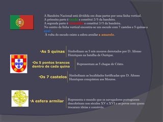 A Bandeira Nacional está dividida em duas partes por uma linha vertical.
A primeira parte é verde e constitui 2/5 da bandeira.
A segunda parte é vermelha e constitui 3/5 da bandeira.
No centro da linha vertical encontra-se um escudo com 7 castelos e 5 quinas a
azul..
 À volta do escudo existe a esfera armilar a amarelo.
•A esfera armilar Representa o mundo que os navegadores portugueses
descobriram nos séculos XV e XVI e os povos com quem
trocaram ideias e comércio.
•As 5 quinas
•Os 5 pontos brancos
dentro de cada quina
•Os 7 castelos Simbolizam as localidades fortificadas que D. Afonso
Henriques conquistou aos Mouros.
Representam as 5 chagas de Cristo.
Simbolizam os 5 reis mouros derrotados por D. Afonso
Henriques na batalha de Ourique.
 