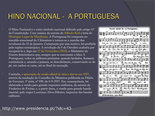 HINO NACIONAL - A PORTUGUESAHINO NACIONAL - A PORTUGUESA
 O Hino Nacional é o outro símbolo nacional definido pelo artigo 11º
da Constituição. Com música da autoria de Alfredo Keil e letra de
Henrique Lopes de Mendonça, A Portuguesa foi composta no
rescaldo emocional do Ultimatum e tornou-se a marcha dos
revoltosos do 31 de Janeiro. Certamente por esse motivo, foi proibida
pelo regime monárquico. A revolução de 5 de Outubro acabaria por
recuperá-la e, logo em 17 de Novembro (1910), o Ministério da
Guerra determinava que, sempre que se executasse o hino A
Portuguesa, todos os militares presentes, quando fardados, fizessem
continência e, estando à paisana, se descobrissem, conservando-se de
pé, em ambos os casos, até ao final da execução.
 Contudo, a aprovação da versão oficial só viria a dar-se em 1957,
através da resolução do Conselho de Ministros publicada no Diário
do Governo, 1ª série, nº 199, de 4-9-1957. Em consequência, foi
elaborada a versão para grande orquestra sinfónica, da autoria de
Frederico de Freitas, e, a partir desta, a versão para grande banda
marcial, pelo major Lourenço Alves Ribeiro, inspector das bandas
militares.
http://www.presidencia.pt/?idc=43
 
