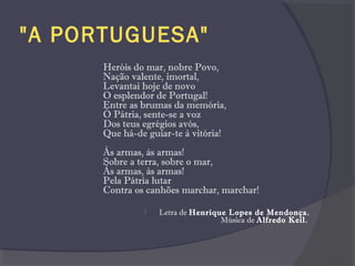 "A PORTUGUESA"
Heróis do mar, nobre Povo,
Nação valente, imortal,
Levantai hoje de novo
O esplendor de Portugal!
Entre as brumas da memória,
Ó Pátria, sente-se a voz
Dos teus egrégios avós,
Que há-de guiar-te à vitória!
Às armas, às armas!
Sobre a terra, sobre o mar,
Às armas, às armas!
Pela Pátria lutar
Contra os canhões marchar, marchar!
 Letra de Henrique Lopes de Mendonça.
Música de Alfredo Keil.
 