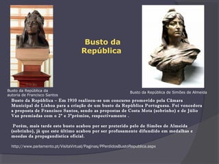  
Busto da República – Em 1910 realizou-se um concurso promovido pela Câmara
Municipal de Lisboa para a criação de um busto da República Portuguesa. Foi vencedora
a proposta de Francisco Santos, sendo as propostas de Costa Mota (sobrinho) e de Júlio
Vaz premiadas com o 2º e 3ºprémios, respectivamente .
Porém, mais tarde este busto acabou por ser preterido pelo de Simões de Almeida
(sobrinho), já que este último acabou por ser profusamente difundido em medalhas e
moedas da propagandística oficial.
 
http://www.parlamento.pt/VisitaVirtual/Paginas/PPerdidosBustoRepublica.aspx
Busto da República de Simões de AlmeidaBusto da República da
autoria de Francisco Santos
Busto da
República
 