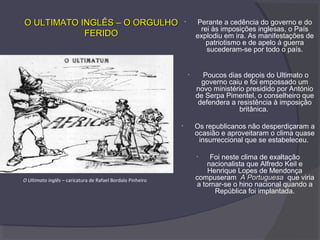 • Perante a cedência do governo e do
rei às imposições inglesas, o País
explodiu em ira. As manifestações de
patriotismo e de apelo à guerra
sucederam-se por todo o país.
• Poucos dias depois do Ultimato o
governo caiu e foi empossado um
novo ministério presidido por António
de Serpa Pimentel, o conselheiro que
defendera a resistência à imposição
britânica.
• Os republicanos não desperdiçaram a
ocasião e aproveitaram o clima quase
insurreccional que se estabeleceu.
• Foi neste clima de exaltação
nacionalista que Alfredo Keil e
Henrique Lopes de Mendonça
compuseram A PortuguesaA Portuguesa que viria
a tornar-se o hino nacional quando a
República foi implantada.
O Ultimato inglês – caricatura de Rafael Bordalo Pinheiro
O ULTIMATO INGLÊS – O ORGULHOO ULTIMATO INGLÊS – O ORGULHO
FERIDOFERIDO
 