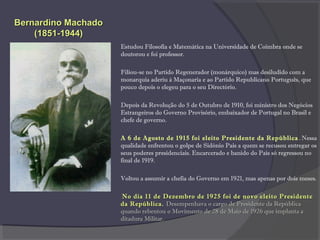 Estudou Filosofia e Matemática na Universidade de Coimbra onde se
doutorou e foi professor.
Filiou-se no Partido Regenerador (monárquico) mas desiludido com a
monarquia aderiu à Maçonaria e ao Partido Republicano Português, que
pouco depois o elegeu para o seu Directório.
Depois da Revolução do 5 de Outubro de 1910, foi ministro dos Negócios
Estrangeiros do Governo Provisório, embaixador de Portugal no Brasil e
chefe de governo.
A 6 de Agosto de 1915 foi eleito Presidente da República. Nessa
qualidade enfrentou o golpe de Sidónio Pais a quem se recusou entregar os
seus poderes presidenciais. Encarcerado e banido do País só regressou no
final de 1919.
Voltou a assumir a chefia do Governo em 1921, mas apenas por dois meses.
No dia 11 de Dezembro de 1925 foi de novo eleito PresidenteNo dia 11 de Dezembro de 1925 foi de novo eleito Presidente
da Repúblicada República.. Desempenhava o cargo de Presidente da RepúblicaDesempenhava o cargo de Presidente da República
quando rebentou o Movimento de 28 de Maio de 1926 que implanta aquando rebentou o Movimento de 28 de Maio de 1926 que implanta a
ditadura Militar.ditadura Militar.
Bernardino MachadoBernardino Machado
(1851-1944)(1851-1944)
 