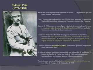 Aderiu aos ideais republicanos nos finais do século XIX e pertenceu, por um
curto período, à Maçonaria.
Com a Implantação da República em 1910, foi eleito deputado à Assembleia
Nacional Constituinte, ministro do Fomento e ministro das Finanças.
A partir de 1916 assume-se como figura principal de contestação ao Governo
e encabeça o golpe de estado de 5 de Dezembro de 1917, do qual saiu
vitorioso após três dias de duros confrontos.
Destituído Bernardino Machado do cargo de Presidente da República,
Sidónio Pais toma posse como 1º ministro, acumulando as pastas de
Ministro da Guerra e de Ministro dos Negócios Estrangeiros; pouco
depois assumiu as funções de Presidente da República.
Começou assim um regime ditatorial que os seus apoiantes designaram
como República Nova.
O país, no entanto, continuou atormentado por todo o tipo de problemas. O
desaire da Batalha de La lys, em Abril de 1918, em que morreram
tantos militares portugueses agravou o descontentamento.
Depois de uma tentativa falhada, foi morto a tiro na Estação do Rossiofoi morto a tiro na Estação do Rossio, por
José Júlio da Costa, a 14 de Dezembro de 1918.
Sidónio PaisSidónio Pais
(1872-1918)(1872-1918)
 