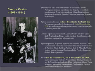 Desenvolveu uma brilhante carreira de oficial da Armada
Portuguesa e nunca escondeu a sua simpatia pelos ideais
monárquicos. A sua intervenção na vida política inicia-se
durante a ditadura de Sidónio Pais como secretário de estado
da Marinha.
Após o assassinato deste é eleito Presidente da República
Portuguesa na sessão do Congresso de 16 de Dezembro de
1918, segundo os princípios parlamentares estabelecidos pela
Constituição de 1911.
Durante o período presidencial, Canto e Castro não teve tarefa
fácil. A agitação política e social, herdada do sidonismo, não
abrandou, muito antes pelo contrário.
Após um período de grande agitação das camadas laborais, Canto
e Castro tenta renunciar ao seu mandato mas as intervenções
de António Maria da Silva, António José de Almeida, Costa
Júnior, Jacinto Nunes e Domingos Leite Pereira, fazem-no
desistir do seu propósito.
Até ao fim do seu mandato, em 5 de Outubro de 1919,
merecem realce a visita do Presidente do Brasil, o tratado de
paz de Versalhes assinado em 28 de Junho, por Afonso Costa
pela parte portuguesa e a criação da Confederação Geral de
Trabalhadores em 13 de Setembro.
Canto e Castro
(1862 - 1934.)
 