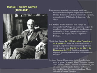 Frequentou o seminário e o curso de medicina e
relacionou-se com figuras importantes da cultura
literária da época. Colaborou com revistas e jornais,
nomeadamente O Primeiro de Janeiro e Folha
Nova.
Em Abril de 1911 foi nomeado para o cargo de
embaixador de Portugal em Inglaterra. Depois de
uma breve passagem por Madrid, também como
embaixador, e de ter representado o país na
Sociedade das Nações, em 1922 regressou a
Portugal.
No dia 6 de Agosto de 1923 foi eleito Presidente
da República, mas o seu mandato só durou 2
anos pois, as permanentes convulsões políticas e
sociais levaram-no a demitir-se no dia 11 de
Dezembro de 1925. Justificou a demissão
alegando que desejava dedicar-se exclusivamente à
literatura.
Ao longo da sua vida escreveu várias obras literárias
entre as quais Cartas sem Moral Nenhuma. Agosto
Azul. Sabrina Freire. Desenhos e Anedotas de João
de Deus. Gente Singular. Cartas a Columbano.
Novelas Eróticas. Regressos. Miscelânea. Maria
Adelaide. Carnaval Literário.
Manuel Teixeira Gomes
(1870-1841)
 