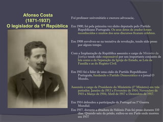 Afonso Costa
(1871-1937)
O legislador da 1ª República
Foi professor universitário e exerceu advocacia;.
Em 1900, foi pela primeira vez eleito deputado pelo Partido
Republicano Português. Os seus dotes de orador foram
reconhecidos e muitos dos seus discursos ficaram célebres.
Em 1908 envolveu-se na tentativa de revolução, tendo sido preso
por algum tempo.
Com a Implantação da República assumiu o cargo de Ministro daMinistro da
JustiçaJustiça tendo sido responsável por um importante conjunto de
leis como a da Separação da Igreja do Estado, as Leis da
Família e as do Registo Civil.
Em 1911 foi o líder de uma cisão do Partido Republicano
Português, fundando o Partido Democrático e o jornal O
Mundo.
Assumiu o cargo de Presidente do Ministério (1º Ministro) em três
períodos: Janeiro de 1913 a Fevereiro de 1914; Novembro de
1915 a Março de 1916; Abril de 1917 a Dezembro de 1917.
Em 1914 defendeu a participação de Portugal na 1ª Guerra
Mundial.
Em 1917, durante a ditadura de Sidónio Pais foi preso durante 110
dias. Quando saiu da prisão, exilou-se em Paris onde morreu
em 1937
 