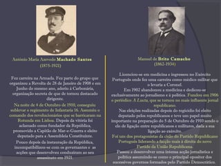 António Maria Azevedo Machado Santos
(1875-1921)
Fez carreira na Armada. Fez parte do grupo que
organizou a Revolta de 28 de Janeiro de 1908 e em
Junho do mesmo ano, aderiu à Carbonária,
organização secreta de que de tornou destacado
dirigente.
Na noite de 4 de Outubro de 1910, conseguiu
sublevar o regimento de Infantaria 16. Assumiu o
comando dos revolucionários que se barricaram na
Rotunda em Lisboa. Depois da vitória foi
aclamado como fundador da República,
promovido a Capitão de Mar-e-Guerra e eleito
deputado para a Assembleia Constituinte.
Pouco depois da instauração da República,
incompatibilizou-se com os governantes e as
acções que desenvolveu conduziram ao seu
assassinato em 1921.
Manuel de Brito Camacho
(1862-1934)
Licenciou-se em medicina e ingressou no Exército
Português onde fez uma carreira como médico militar que
o levaria a Coronel.
Em 1902 abandonou a medicina e dedicou-se
exclusivamente ao jornalismo e à política. Fundou em 1906
o periódico A Lucta, que se tornou no mais influente jornal
republicano.
Nas eleições realizadas depois do regicídio foi eleito
deputado pelos republicanos e teve um papel muito
importante na preparação do 5 de Outubro de 1910 sendo o
elo de ligação entre republicanos e militares, dada a sua
ligação ao exército.
Foi um dos protagonistas da cisão do Partido Republicano
Português liderando a facção mais à direita do novo
Partido da União Republicana.
Passou a desenvolver uma intensa acção jornalística e
política assumindo-se como o principal opositor dos
sucessivos governos formados pelo Partido Democrático.
 