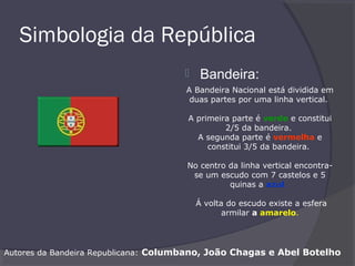 Simbologia da República
 Bandeira:
A Bandeira Nacional está dividida em
duas partes por uma linha vertical.
A primeira parte é verde e constitui
2/5 da bandeira.
A segunda parte é vermelha e
constitui 3/5 da bandeira.
No centro da linha vertical encontra-
se um escudo com 7 castelos e 5
quinas a azul.
Á volta do escudo existe a esfera
armilar a amarelo.
Autores da Bandeira Republicana: Columbano, João Chagas e Abel Botelho
 