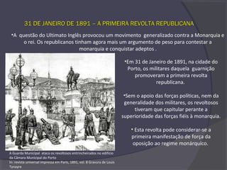 31 DE JANEIRO DE 1891 – A PRIMEIRA REVOLTA REPUBLICANA31 DE JANEIRO DE 1891 – A PRIMEIRA REVOLTA REPUBLICANA
•A questão do Ultimato Inglês provocou um movimento generalizado contra a Monarquia e
o rei. Os republicanos tinham agora mais um argumento de peso para contestar a
monarquia e conquistar adeptos .
•Em 31 de Janeiro de 1891, na cidade do
Porto, os militares daquela guarnição
promoveram a primeira revolta
republicana.
•Sem o apoio das forças políticas, nem da
generalidade dos militares, os revoltosos
tiveram que capitular perante a
superioridade das forças fiéis à monarquia.
• Esta revolta pode considerar-se a
primeira manifestação de força da
oposição ao regime monárquico.
A Guarda Municipal ataca os revoltosos entrincheirados no edifício
da Câmara Municipal do Porto
In: revista universal impressa em Paris, 1891, vol. 8 Gravura de Louis
Tynayre
 