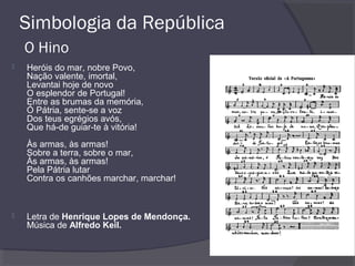 Simbologia da República
O Hino
 Heróis do mar, nobre Povo,
Nação valente, imortal,
Levantai hoje de novo
O esplendor de Portugal!
Entre as brumas da memória,
Ó Pátria, sente-se a voz
Dos teus egrégios avós,
Que há-de guiar-te à vitória!
Às armas, às armas!
Sobre a terra, sobre o mar,
Às armas, às armas!
Pela Pátria lutar
Contra os canhões marchar, marchar!
 Letra de Henrique Lopes de Mendonça.
Música de Alfredo Keil.
 