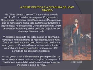 A CRISE POLÍTICA E A DITADURA DE JOÃOA CRISE POLÍTICA E A DITADURA DE JOÃO
FRANCOFRANCO
•Na última década o século XIX e primeiros anos do
século XX, os partidos monárquicos, Progressista eProgressista e
Regenerador,Regenerador, enfrentam dissidências e questões pessoais
que se manifestam numa vida parlamentar turbulenta e
pouco eficaz. As sessões das Cortes (Parlamento) vivem
de questões inúteis e querelas pessoais prejudiciais ao
sistema político e ao país.
•A situação, explorada por todos os que se opunham à
monarquia, nomeadamente os republicanos, leva o rei D.leva o rei D.
Carlos em 1906 a nomear João Franco para chefiar umCarlos em 1906 a nomear João Franco para chefiar um
novo governonovo governo. Face às dificuldades que este enfrenta o
rei acaba por dissolver as Cortesdissolver as Cortes em Maio de 1907,
permitindo-lhe governar em ditadura.
•O seu governo vai então enveredar pela repressão, por
vezes violenta, dos opositores ao regime monárquico. A
revolta face às medidas tomadas acabam por estar na
origem do regicídio de 1908.
João Franco
 