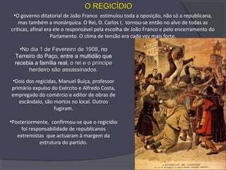 •No dia 1 de Fevereiro de 1908No dia 1 de Fevereiro de 1908, no
Terreiro do Paço, entre a multidão que
recebia a família real, o rei e o príncipeo rei e o príncipe
herdeiro são assassinadosherdeiro são assassinados.
•Dois dos regicidas, Manuel Buíça, professor
primário expulso do Exército e Alfredo Costa,
empregado do comércio e editor de obras de
escândalo, são mortos no local. Outros
fugiram.
•Posteriormente, confirmou-se que o regicídio
foi responsabilidade de republicanos
extremistas que actuaram à margem da
estrutura do partido.
•O governo ditatorial de João Franco estimulou toda a oposição, não só a republicana,
mas também a monárquica. O Rei, D. Carlos I, tornou-se então no alvo de todas as
críticas, afinal era ele o responsável pela escolha de João Franco e pelo encerramento do
Parlamento. O clima de tensão era cada vez mais forte.
O REGICÍDIOO REGICÍDIO
 