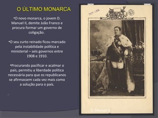 •O novo monarca, o jovem D.
Manuel II, demite João Franco e
procura formar um governo de
coligação.
•O seu curto reinado ficou marcado
pela instabilidade política e
ministerial – seis governos entre
1908 e 1910.
•Procurando pacificar e acalmar o
país, permitiu a liberdade política
necessária para que os republicanos
se afirmassem cada vez mais como
a solução para o país.
.
O ÚLTIMO MONARCAO ÚLTIMO MONARCA
D. Manuel II
 