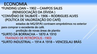 *FUNDING LOAN – 1902 – CAMPOS SALES
(RENEGOCIAÇÃO DA DÍVIDA )
*CONVÊNIO DE TAUBATÉ – 1906 – RODRIGUES ALVES
(POLÍTICA DE VALORIZAÇÃO DO CAFÉ)
estados de MG/SP/RJ contraem empréstimos no exterior
para comprar o excedente de café.
proibição de novas áreas de plantio
*SURTO DA BORRACHA – 1870 A 1910
TRATADO DE PETRÓPOLIS -1903
*SURTO INDUSTRIAL – 1914 A 1918 – VENCESLAU BRÁS
ECONOMIA
 
