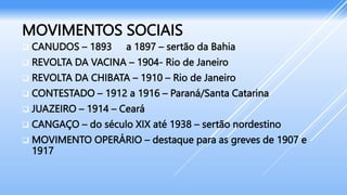MOVIMENTOS SOCIAIS
 CANUDOS – 1893 a 1897 – sertão da Bahia
 REVOLTA DA VACINA – 1904- Rio de Janeiro
 REVOLTA DA CHIBATA – 1910 – Rio de Janeiro
 CONTESTADO – 1912 a 1916 – Paraná/Santa Catarina
 JUAZEIRO – 1914 – Ceará
 CANGAÇO – do século XIX até 1938 – sertão nordestino
 MOVIMENTO OPERÁRIO – destaque para as greves de 1907 e
1917
 