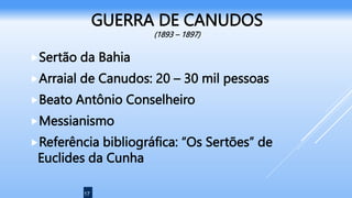 17
GUERRA DE CANUDOS
(1893 – 1897)
Sertão da Bahia
Arraial de Canudos: 20 – 30 mil pessoas
Beato Antônio Conselheiro
Messianismo
Referência bibliográfica: “Os Sertões” de
Euclides da Cunha
 