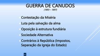 18
GUERRA DE CANUDOS
(1893 – 1897)
Contestação da Miséria
Luta pela salvação da alma
Oposição à estrutura fundiária
Sociedade Alternativa
Contrários à República (Impostos,
Separação da Igreja do Estado)
 
