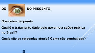 26
DE NO PRESENTE...
Conexões temporais
Qual é o tratamento dado pelo governo à saúde pública
no Brasil?
Quais são as epidemias atuais? Como são combatidas?
 