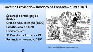 5
Separação entre Igreja e
Estado
Grande Naturalização (1890)
Constituição de 1891
Encilhamento
1ª Revolta da Armada - RJ
Renúncia – novembro 1891
Governo Provisório – Deodoro da Fonseca – 1889 a 1891
http://profisabelaguiar.blogspot.com.br
 