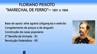 6
FLORIANO PEIXOTO
“MARECHAL DE FERRO”– 1891 A 1894
Base de apoio: elite agrária (oligarquia) e exército
Congelamento de preços e de aluguéis
Construção de casas populares
2ª Revolta da Armada - RJ
Revolução Federalista - RS
 