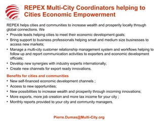 REPEX Multi-City Coordinators help Cities
Economic Empowerment
REPEX helps cities and communities to increase wealth and prosperity locally through
global connections. We

Provide leads helping cities to meet their economic development goals;

Bring support to business professionals helping small and medium size businesses to
access new markets;

Manage a multi-city customer relationship management system and workflows helping to
follow up and report communication activities to exporters and economic development
officials;

Develop new synergies with industry experts internationally;

Create new channels for export ready innovations.
Benefits for cities and communities

New self-financed economic development channels ;

Access to new opportunities;

New possibilities to increase wealth and prosperity through incoming innovations;

More exports, more job creation and more tax income for your city ;

Monthly reports provided to your city and community managers.
Pierre.Dumas@Multi-City.org
 