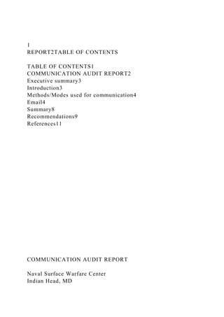 1
REPORT2TABLE OF CONTENTS
TABLE OF CONTENTS1
COMMUNICATION AUDIT REPORT2
Executive summary3
Introduction3
Methods/Modes used for communication4
Email4
Summary8
Recommendations9
References11
COMMUNICATION AUDIT REPORT
Naval Surface Warfare Center
Indian Head, MD
 