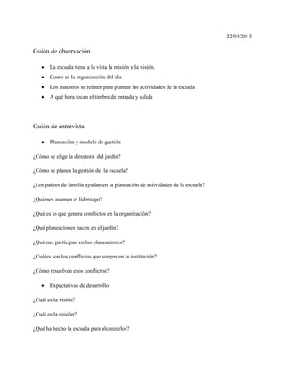 22/04/2013
Guión de observación.
La escuela tiene a la vista la misión y la visión.
Como es la organización del día
Los maestros se reúnen para planear las actividades de la escuela
A qué hora tocan el timbre de entrada y salida
Guión de entrevista.
Planeación y modelo de gestión
¿Cómo se elige la directora del jardín?
¿Cómo se planea la gestión de la escuela?
¿Los padres de familia ayudan en la planeación de actividades de la escuela?
¿Quienes asumen el liderazgo?
¿Qué es lo que genera conflictos en la organización?
¿Qué planeaciones hacen en el jardín?
¿Quienes participan en las planeaciones?
¿Cuáles son los conflictos que surgen en la institución?
¿Cómo resuelven esos conflictos?
Expectativas de desarrollo
¿Cuál es la visión?
¿Cuál es la misión?
¿Qué ha hecho la escuela para alcanzarlos?
 