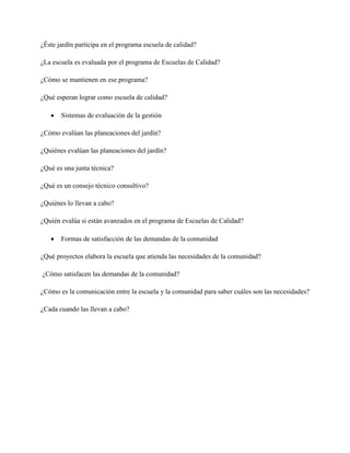 ¿Éste jardín participa en el programa escuela de calidad?
¿La escuela es evaluada por el programa de Escuelas de Calidad?
¿Cómo se mantienen en ese programa?
¿Qué esperan lograr como escuela de calidad?
Sistemas de evaluación de la gestión
¿Cómo evalúan las planeaciones del jardín?
¿Quiénes evalúan las planeaciones del jardín?
¿Qué es una junta técnica?
¿Qué es un consejo técnico consultivo?
¿Quiénes lo llevan a cabo?
¿Quién evalúa si están avanzados en el programa de Escuelas de Calidad?
Formas de satisfacción de las demandas de la comunidad
¿Qué proyectos elabora la escuela que atienda las necesidades de la comunidad?
¿Cómo satisfacen las demandas de la comunidad?
¿Cómo es la comunicación entre la escuela y la comunidad para saber cuáles son las necesidades?
¿Cada cuando las llevan a cabo?
 